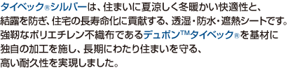 タイベック&reg;シルバーは、住まいに夏涼しく冬暖かい快適性と、結露を防ぎ、住宅の長寿命化に貢献する、透湿・防水・遮熱シートです。強靭なポリエチレン不織布であるデュポン&trade;タイベック&reg;を基材に独自の加工を施し、長期にわたり住まいを守る、高い耐久性を実現しました。